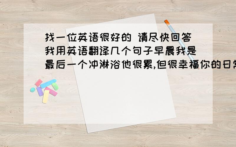 找一位英语很好的 请尽快回答我用英语翻译几个句子早晨我是最后一个冲淋浴他很累,但很幸福你的日常安排是怎么样的回家到家开车去电影厂到达电影制片厂回厂工作看影迷来信到俱乐部