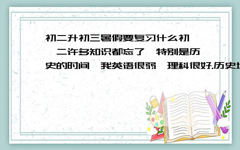 初二升初三暑假要复习什么初一,二许多知识都忘了,特别是历史的时间,我英语很弱,理科很好.历史地理生物政治物理用不用复习或预习啊英语单词背初三的就好还是得背初一,二的?