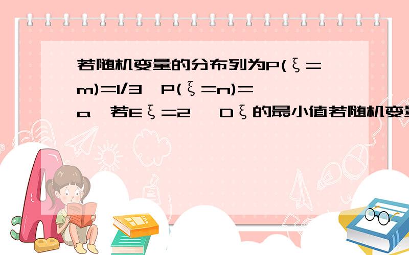 若随机变量的分布列为P(ξ=m)=1/3,P(ξ=n)=a,若Eξ=2 ,Dξ的最小值若随机变量ξ的分布列为:P(ξ=m)=1/3,P(ξ=n)=a.若Eξ=2,则Dξ的最小值为( ) A.0 B.2 C.4 D.无法确定 答案给了A,说当n=2时取得最小值.但是当n=2时