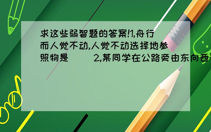 求这些弱智题的答案!1,舟行而人觉不动,人觉不动选择地参照物是（ ）2,某同学在公路旁由东向西行走,一辆汽车从她后面疾驰而过,这个同学相对于汽车的运动情况是（ ）