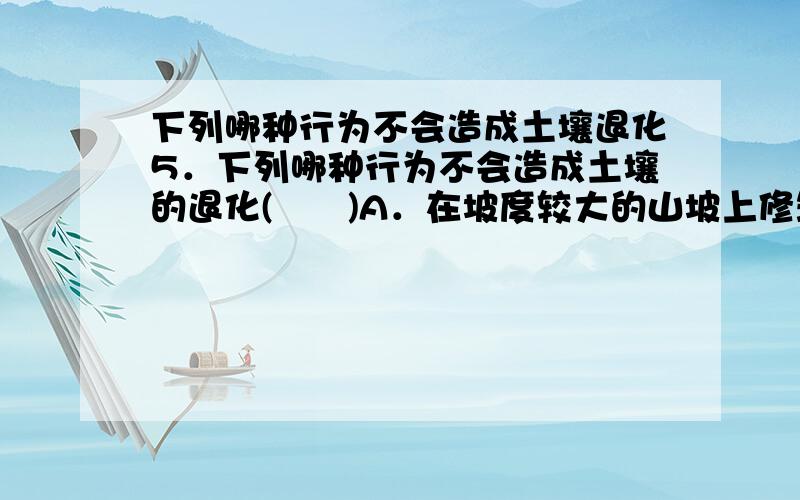 下列哪种行为不会造成土壤退化5．下列哪种行为不会造成土壤的退化(　　)A．在坡度较大的山坡上修筑梯田B．在土质疏松的坡地毁林种粮C．在我国的干旱半干旱地区的退牧还耕D．施用化肥