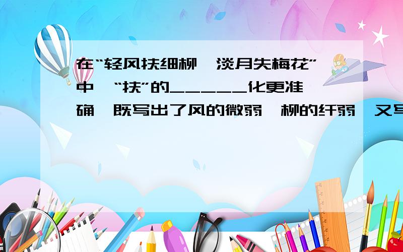 在“轻风扶细柳,淡月失梅花”中,“扶”的_____化更准确,既写出了风的微弱、柳的纤弱,又写出了风与柳的_____和互相依偎的姿势,比“舞”更______.“失”比“隐”更______.