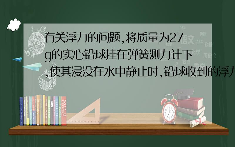 有关浮力的问题,将质量为27g的实心铅球挂在弹簧测力计下,使其浸没在水中静止时,铅球收到的浮力是（ ）；弹簧测力计的示数是（ ）（铅球的密度是2700kg/m3)