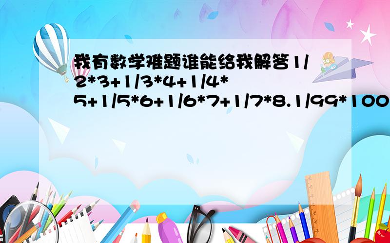 我有数学难题谁能给我解答1/2*3+1/3*4+1/4*5+1/5*6+1/6*7+1/7*8.1/99*100=?