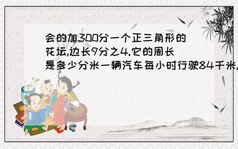 会的加300分一个正三角形的花坛,边长9分之4.它的周长是多少分米一辆汽车每小时行驶84千米,一小时行驶多少千米小杰家的洗衣机每小时用电4分之1千瓦时.一次,他用洗衣机洗了5分之4小时的衣