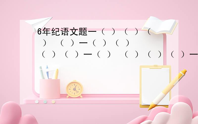 6年纪语文题一（ ）（ ）（ ） （ ）一（ ）（ ） （ ）（ ）一（ ） （ ）（ ）（ ）一 （ ）（ ）（ ）（ ）面 （ ）（ ）面（ ） （ ）面（ ）（ ） 面（ ）（ ）（ ）成语