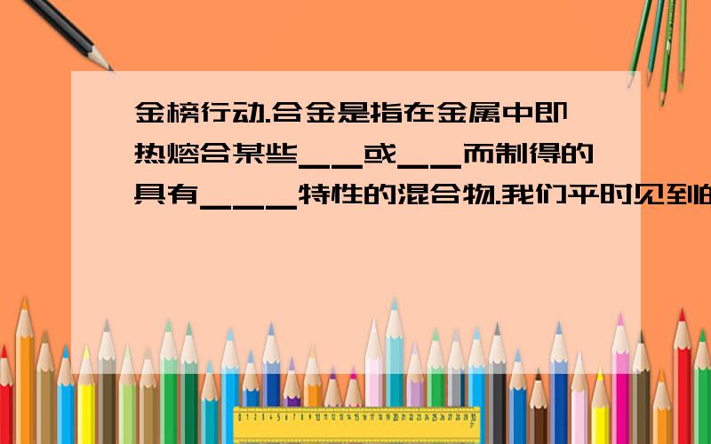 金榜行动.合金是指在金属中即热熔合某些▁▁或▁▁而制得的具有▁▁▁特性的混合物.我们平时见到的金属制品大多不是金属的“真面目”,而是合金,这是因为▁▁▁▁▁▁▁.人类历史上