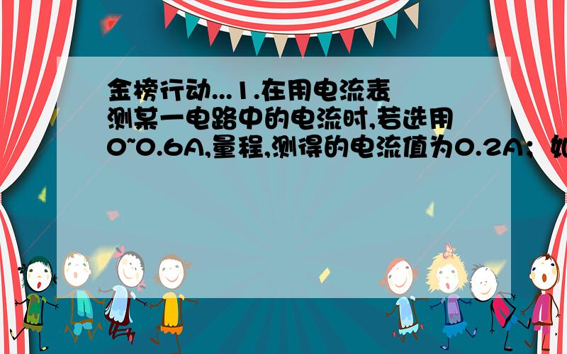 金榜行动...1.在用电流表测某一电路中的电流时,若选用0~0.6A,量程,测得的电流值为0.2A；如选用0~0.3A量程,测得的电流值为0.18A,那么该电路中的电流值应选取 （ ）A.0.18 B.0.2A C.0.19A D.无法确定2.