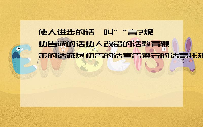 使人进步的话,叫“ ”言?规劝告诫的话劝人改错的话教育鞭策的话诚恳劝告的话宣告遵守的话寄托规劝的话这些又分别是叫：“ ”言?教育鞭策的话呢?