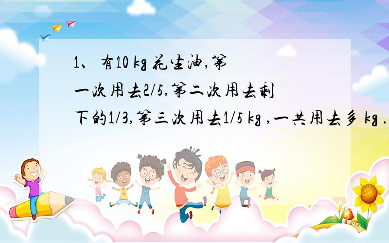 1、有10 kg 花生油,第一次用去2/5,第二次用去剩下的1/3,第三次用去1/5 kg ,一共用去多 kg .2、抄一份稿件,小时要1/3小时,小华要1/4小时,两人合抄需多少小时