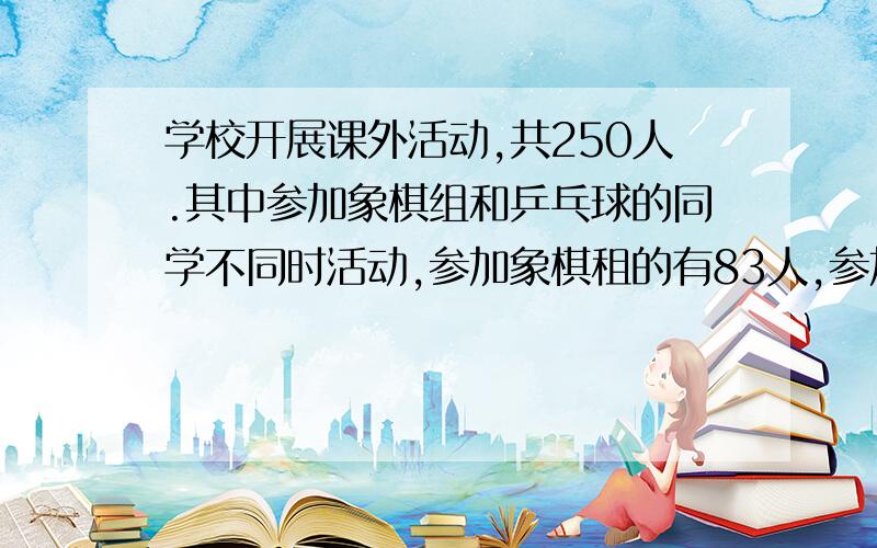 学校开展课外活动,共250人.其中参加象棋组和乒乓球的同学不同时活动,参加象棋租的有83人,参加乒乓球组有86人,这两个小组都参加的有25人.这250名同学中,象棋组、乒乓球组都不参加的有多少