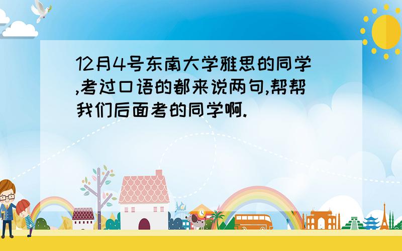 12月4号东南大学雅思的同学,考过口语的都来说两句,帮帮我们后面考的同学啊.