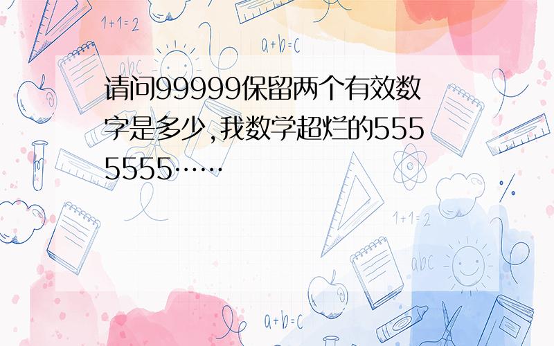 请问99999保留两个有效数字是多少,我数学超烂的5555555……