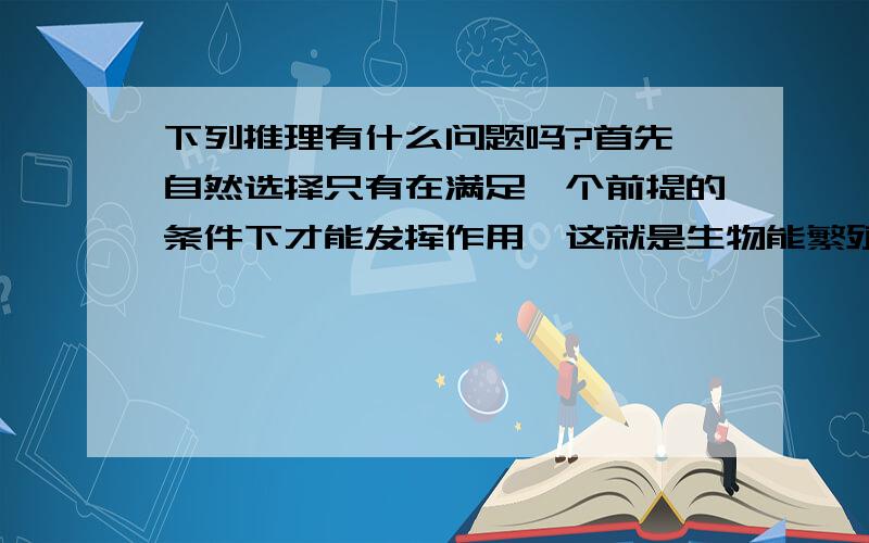 下列推理有什么问题吗?首先,自然选择只有在满足一个前提的条件下才能发挥作用,这就是生物能繁殖,而繁殖的本质就是基因的延续.其次,基因突变正是自然选择的材料来源.我们在“适者生存