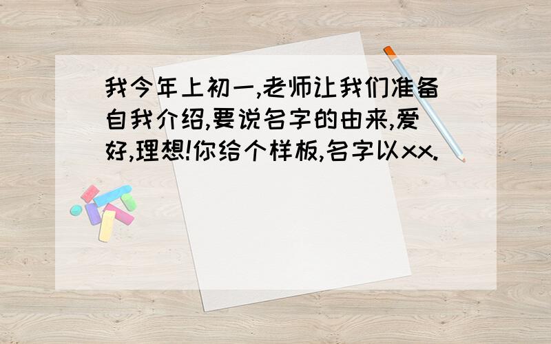 我今年上初一,老师让我们准备自我介绍,要说名字的由来,爱好,理想!你给个样板,名字以xx.