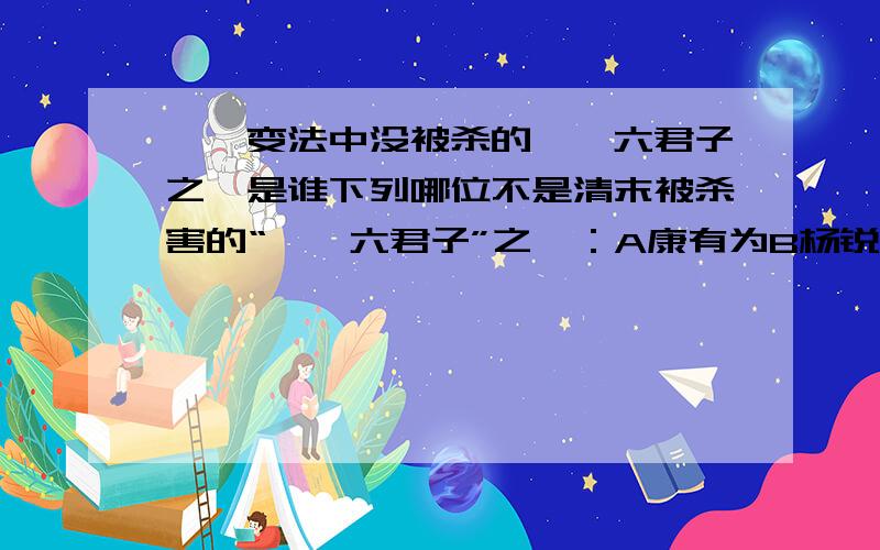 戊戌变法中没被杀的戊戌六君子之一是谁下列哪位不是清末被杀害的“戊戌六君子”之一：A康有为B杨锐C刘光第D林旭