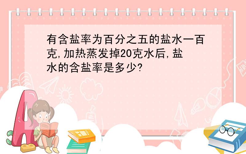 有含盐率为百分之五的盐水一百克,加热蒸发掉20克水后,盐水的含盐率是多少?