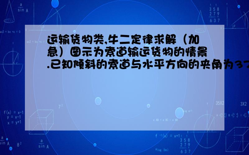 运输货物类,牛二定律求解（加急）图示为索道输运货物的情景.已知倾斜的索道与水平方向的夹角为37°,当载重车厢沿索道向上加速运动时,重物与车厢仍然保持相对静止状态.重物质量为G,重