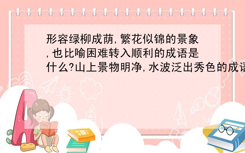 形容绿柳成荫,繁花似锦的景象,也比喻困难转入顺利的成语是什么?山上景物明净,水波泛出秀色的成语?