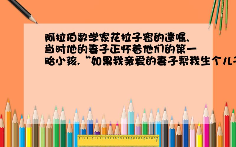 阿拉伯数学家花拉子密的遗嘱,当时他的妻子正怀着他们的第一胎小孩.“如果我亲爱的妻子帮我生个儿子,我的儿子将继承三分之二的遗产,我的妻子将得三分之一；如果是生女的,我的妻子将