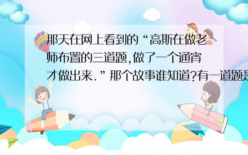 那天在网上看到的“高斯在做老师布置的三道题,做了一个通宵才做出来.”那个故事谁知道?有一道题是一个许多人都做不出来的,用一个没有刻度的直尺和一个三角板画一个正六边形的题.大