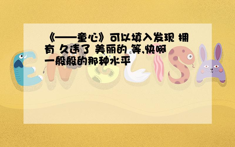 《——童心》可以填入发现 拥有 久违了 美丽的 等,快啊一般般的那种水平