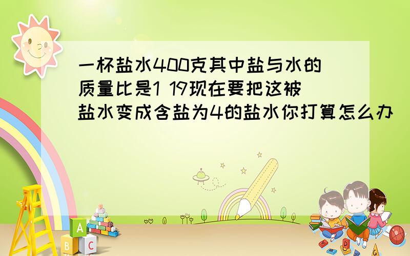 一杯盐水400克其中盐与水的质量比是1 19现在要把这被盐水变成含盐为4的盐水你打算怎么办