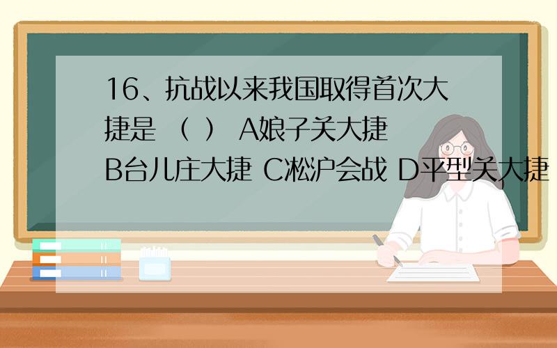 16、抗战以来我国取得首次大捷是 （ ） A娘子关大捷 B台儿庄大捷 C凇沪会战 D平型关大捷