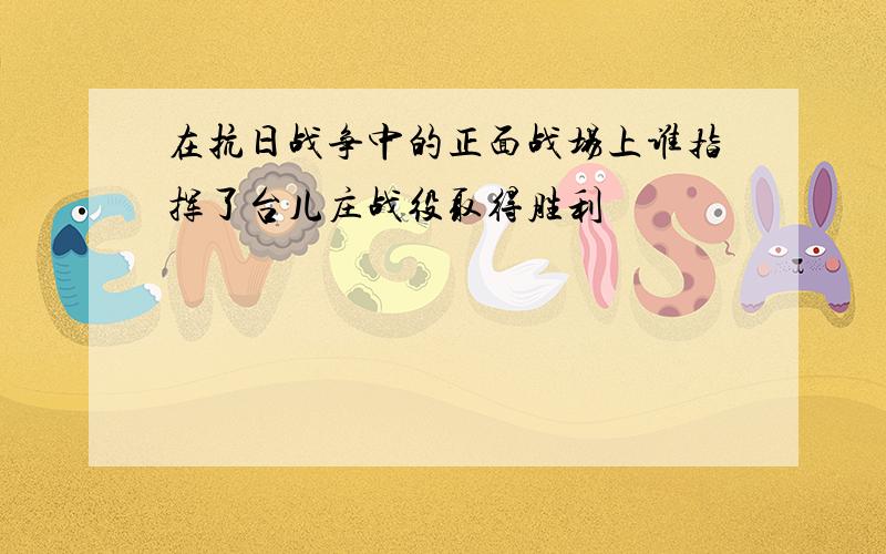 在抗日战争中的正面战场上谁指挥了台儿庄战役取得胜利