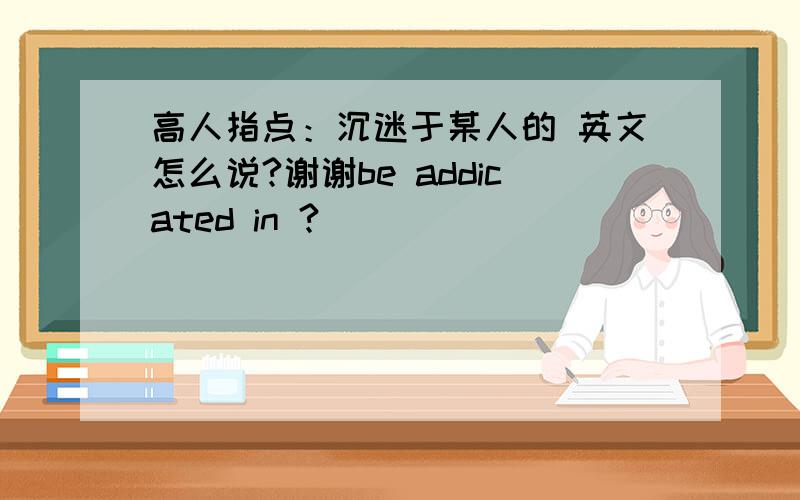 高人指点：沉迷于某人的 英文怎么说?谢谢be addicated in ?