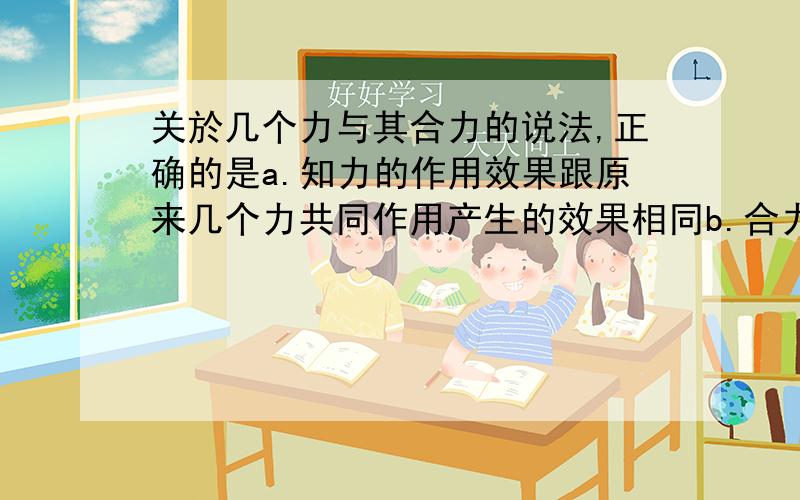 关於几个力与其合力的说法,正确的是a.知力的作用效果跟原来几个力共同作用产生的效果相同b.合力与原来几个力同时作用在物体上C.合力的作用可以替代原来那几个力的作用D.求几个力的合