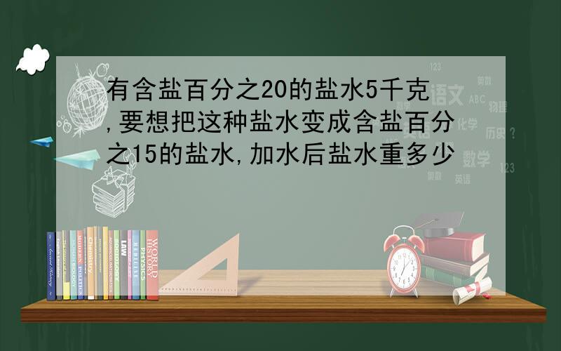 有含盐百分之20的盐水5千克,要想把这种盐水变成含盐百分之15的盐水,加水后盐水重多少