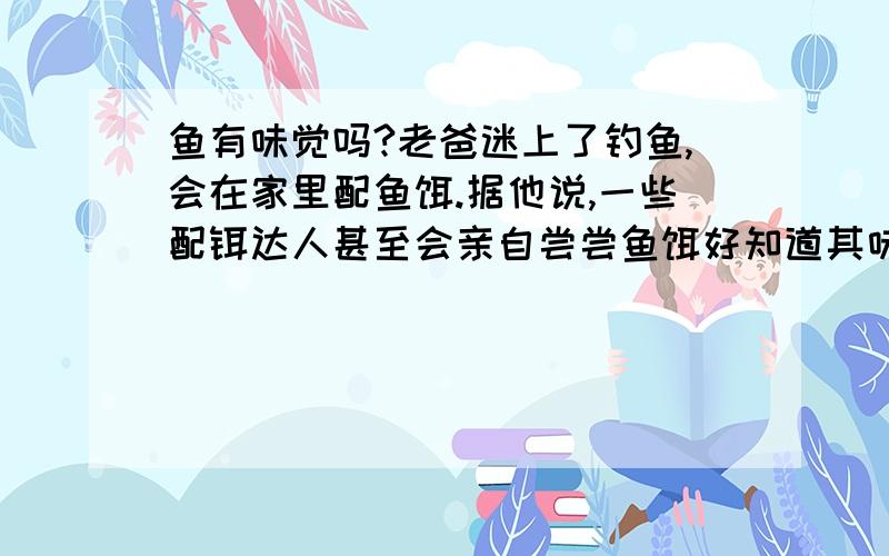 鱼有味觉吗?老爸迷上了钓鱼,会在家里配鱼饵.据他说,一些配铒达人甚至会亲自尝尝鱼饵好知道其味道,问题是鱼能尝到味道吗?鱼和我们尝到的味道一样吗?（如果鱼有味觉的话）