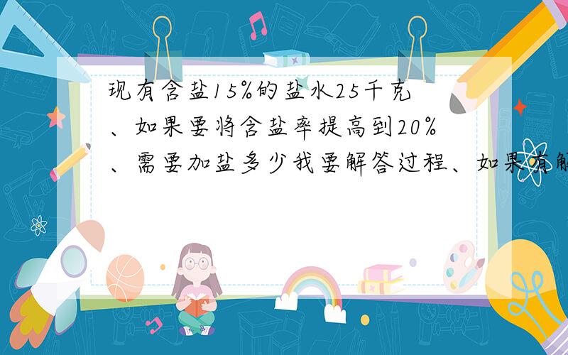 现有含盐15%的盐水25千克、如果要将含盐率提高到20%、需要加盐多少我要解答过程、如果有解释最好了.要答案也没用的,.我希望你们能解释为什么要这样做