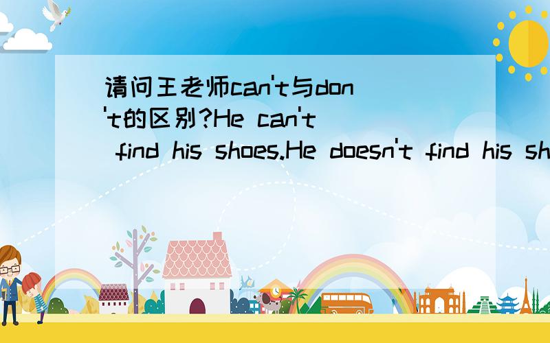 请问王老师can't与don't的区别?He can't find his shoes.He doesn't find his shoes.后面的表达对吗?为什么?He doesn't achieve his dreams.He can't achieve his dreams.后面can't的表达正确吗?为什么?