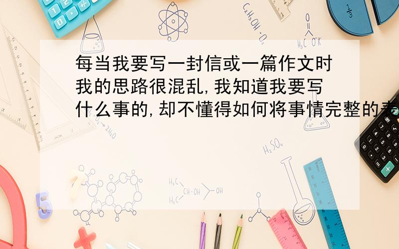 每当我要写一封信或一篇作文时我的思路很混乱,我知道我要写什么事的,却不懂得如何将事情完整的表达出...每当我要写一封信或一篇作文时我的思路很混乱,我知道我要写什么事的,却不懂得