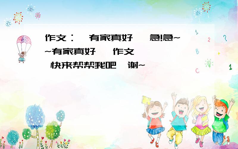 作文：《有家真好》 急!急~~有家真好   作文,    快来帮帮我吧,谢~