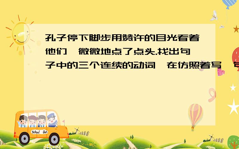 孔子停下脚步用赞许的目光看着他们,微微地点了点头.找出句子中的三个连续的动词,在仿照着写一句话