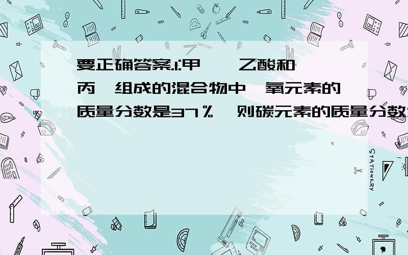 要正确答案.1:甲醛、乙酸和丙醛组成的混合物中,氧元素的质量分数是37％,则碳元素的质量分数为?（）a.27% b.28% c.54% d.无法计算2,下列关于苯酚的叙述中,错误的是（）a.其水溶液县强酸性,俗