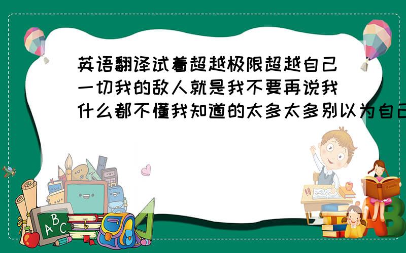 英语翻译试着超越极限超越自己一切我的敌人就是我不要再说我什么都不懂我知道的太多太多别以为自己的观念足够就牵着我的鼻子走这个世界上的公平不多假的成功假的成就就算有些事我