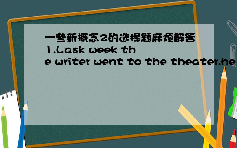 一些新概念2的选择题麻烦解答1.Lask week the writer went to the theater.he was______the theater.A.to B.at C,into D.on2.The young man and the young woman were sitting behind him.He was sitting______ them..A.before B.above C.ahead of D.in fr