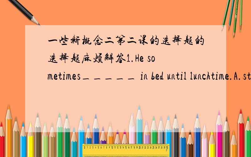 一些新概念二第二课的选择题的选择题麻烦解答1.He sometimes_____ in bed until lunchtime.A.stay B.is staying C.stays D.staying2.He stayed in bed until lunchtime.He went ____ bed late last night.A.in B.into C.to D.at 3.He does not get