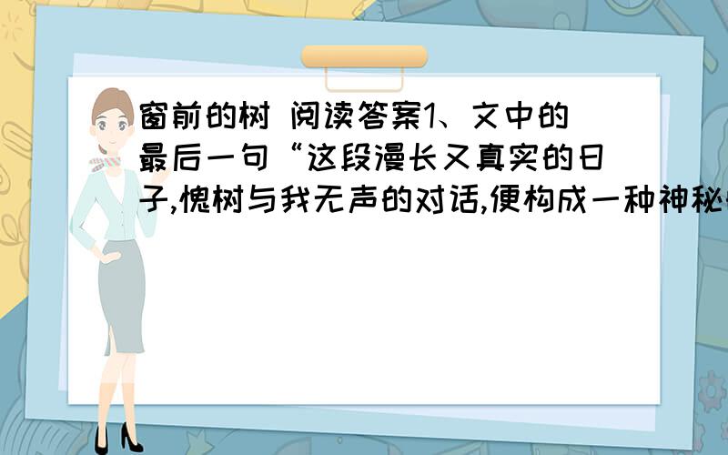 窗前的树 阅读答案1、文中的最后一句“这段漫长又真实的日子,愧树与我无声的对话,便构成一种神秘的默契.”结合全文,谈谈对“对话”的理解.狠急、