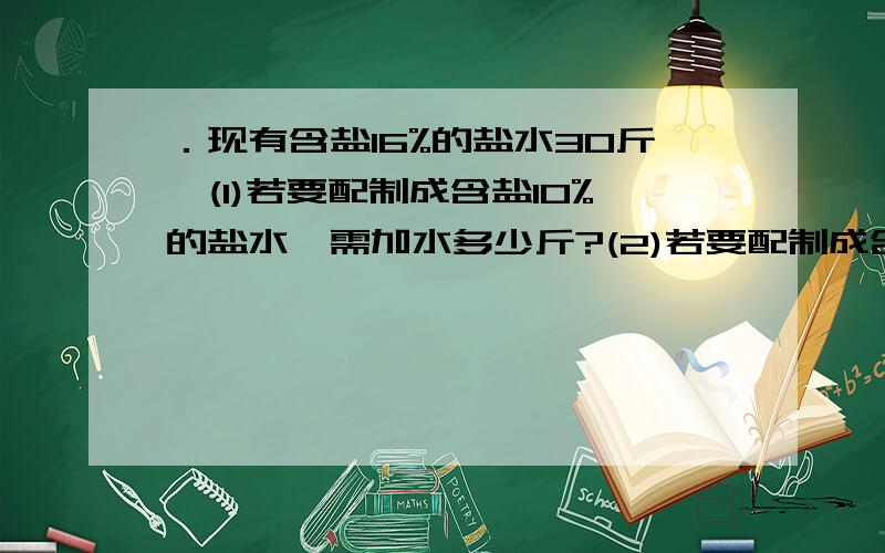 ．现有含盐16%的盐水30斤,(1)若要配制成含盐10%的盐水,需加水多少斤?(2)若要配制成含盐20%的盐水,需