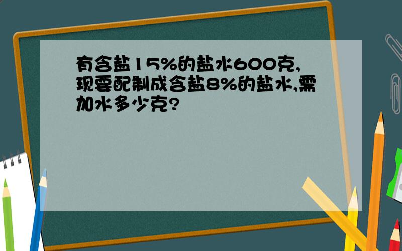 有含盐15%的盐水600克,现要配制成含盐8%的盐水,需加水多少克?