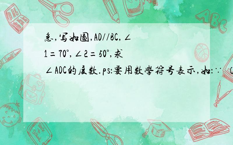 急,写如图,AD//BC,∠1=70°,∠2=50°,求∠ADC的度数.ps：要用数学符号表示,如：∵ （已知）∴.（ ）.( )要这样表示呃