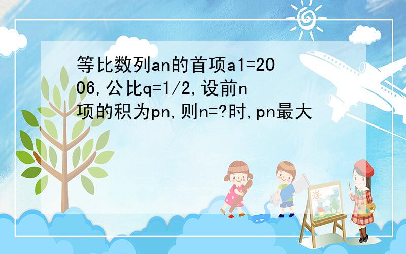 等比数列an的首项a1=2006,公比q=1/2,设前n项的积为pn,则n=?时,pn最大