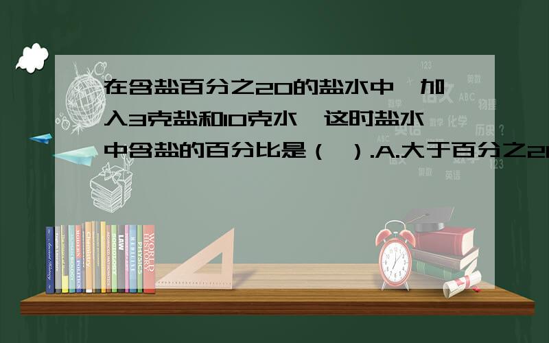 在含盐百分之20的盐水中,加入3克盐和10克水,这时盐水中含盐的百分比是（ ）.A.大于百分之20 B.等于百分之20 C.小于百分之20 D.无法确定