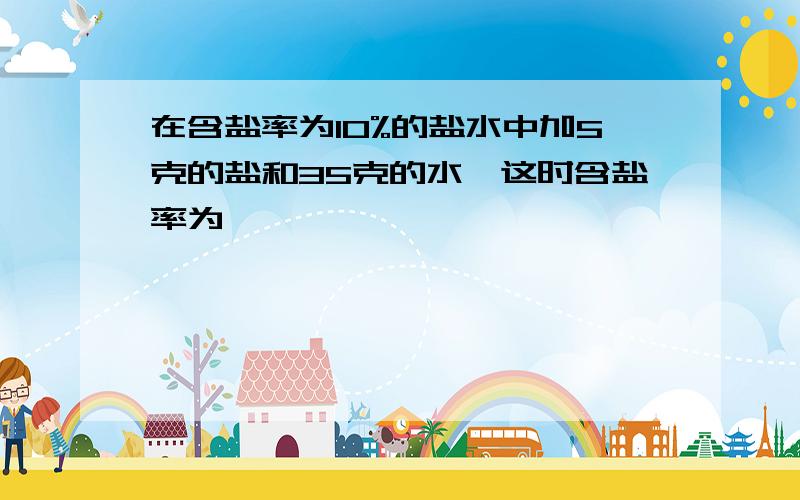 在含盐率为10%的盐水中加5克的盐和35克的水,这时含盐率为