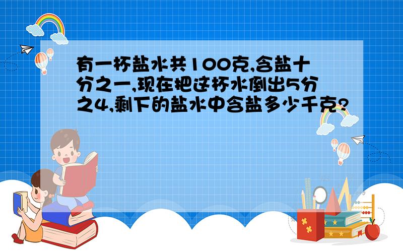 有一杯盐水共100克,含盐十分之一,现在把这杯水倒出5分之4,剩下的盐水中含盐多少千克?